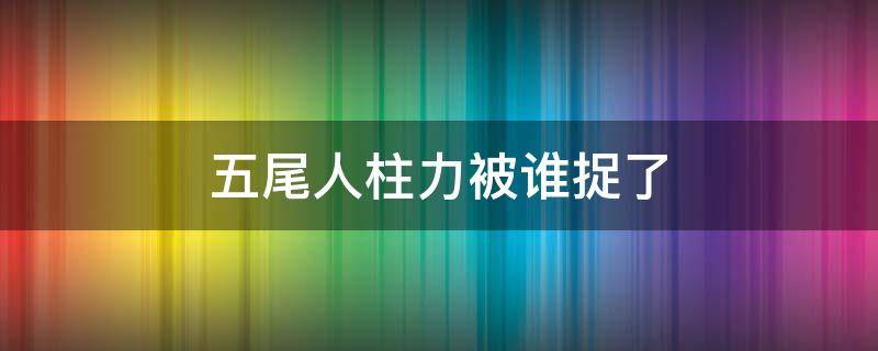 五尾人柱力被谁捉了（七尾人柱力被谁捉了）