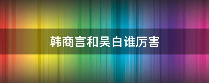 韩商言和吴白谁厉害（韩商言与吴白的关系）