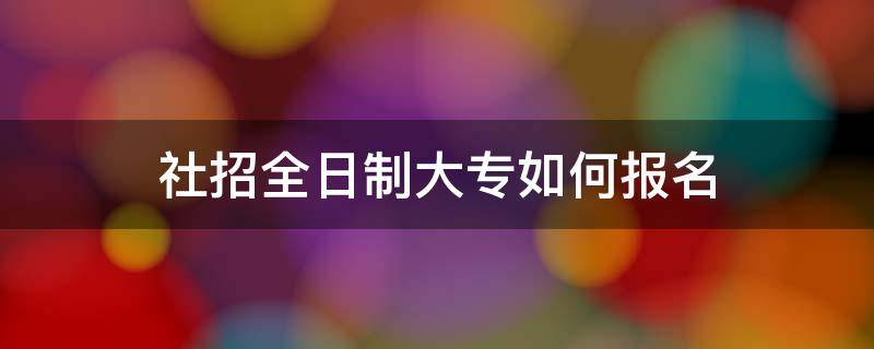 社招全日制大专如何报名 社招全日制大专如何报名2022