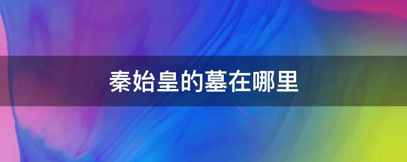 秦始皇的墓在哪里 秦始皇的墓为什么至今没有挖掘