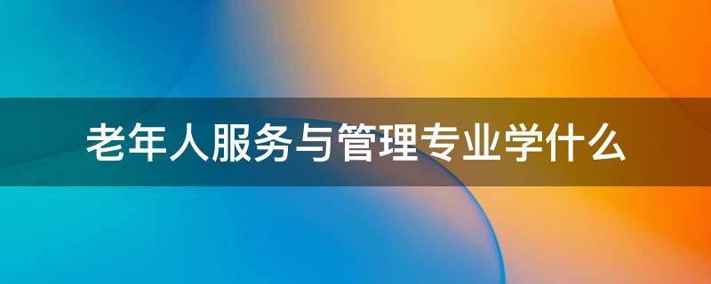 老年人服务与管理专业学什么 老年服务与管理专业要学什么