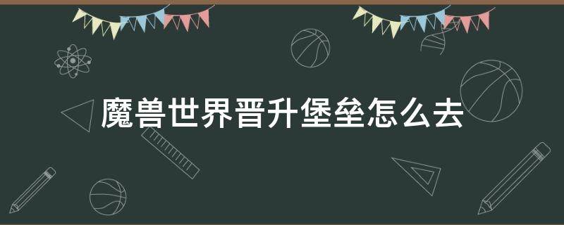 魔兽世界晋升堡垒怎么去（魔兽世界晋升堡垒怎么去奥格瑞玛）