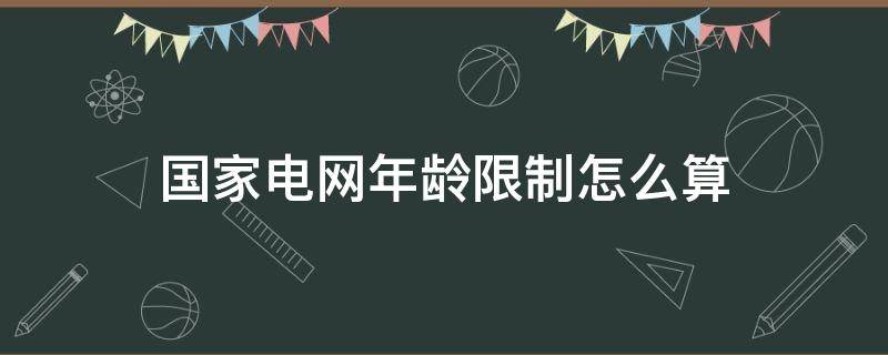 国家电网年龄限制怎么算（国家电网年龄限制怎么算2022）