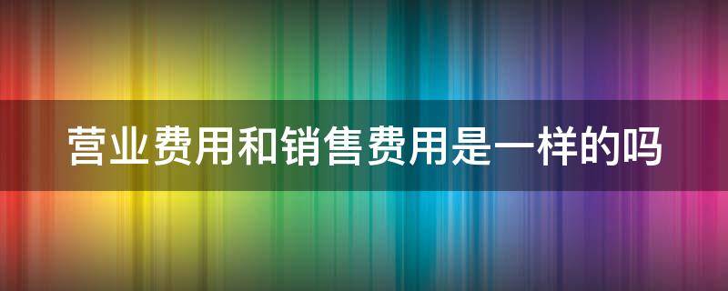 营业费用和销售费用是一样的吗（营业费用和销售成本是一样的吗）