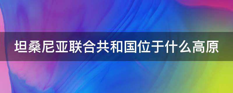 坦桑尼亚联合共和国位于什么高原 坦桑尼亚联合共和国地图