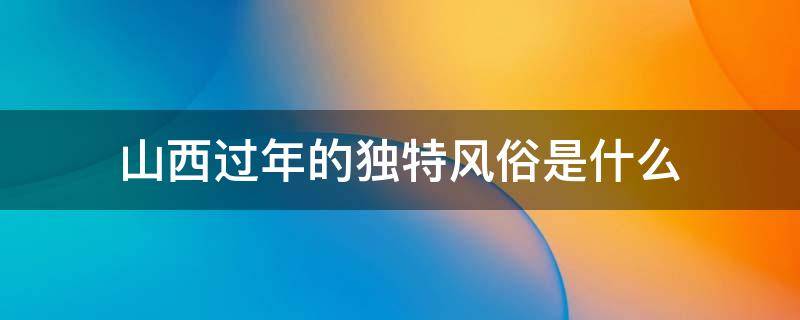 山西过年的独特风俗是什么 山西过年的独特风俗是什么作文