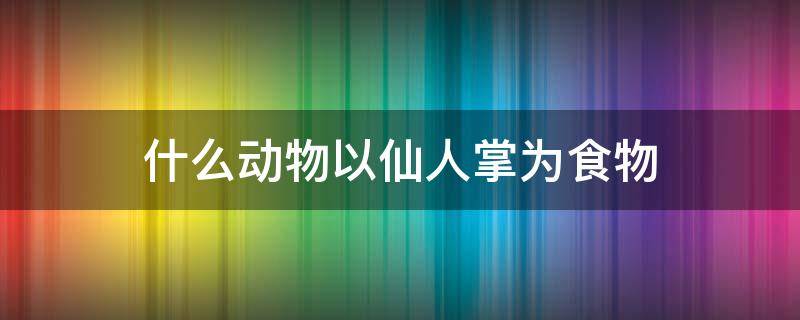 什么动物以仙人掌为食物（以仙人掌为食的动物）