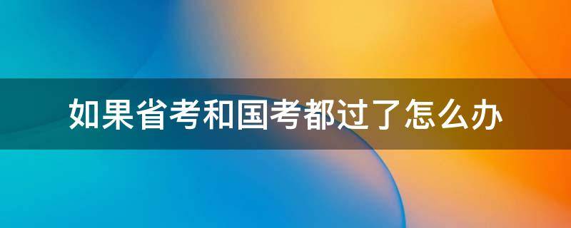 如果省考和国考都过了怎么办（公务员国考和省考都过了怎么办）