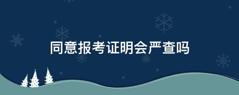 同意报考证明会严查吗 同意报考证明如何审查