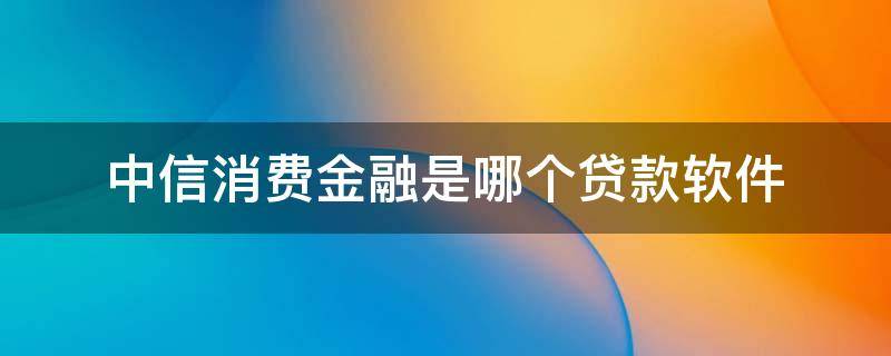 中信消费金融是哪个贷款软件（中信消费金融有限公司是哪个app）