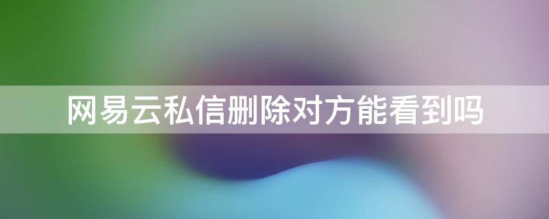 网易云私信删除对方能看到吗 网易云的私信删除了对方能看到吗