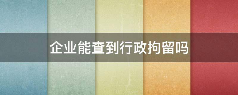 企业能查到行政拘留吗 行政拘留国企查吗