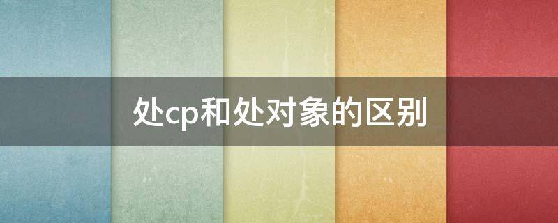 处cp和处对象的区别 处cp和处对象一样吗