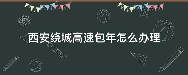 西安绕城高速包年怎么办理（西安绕城高速包年怎么办理2020）