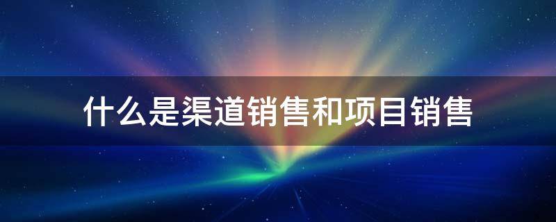 什么是渠道销售和项目销售 渠道销售和项目销售的区别