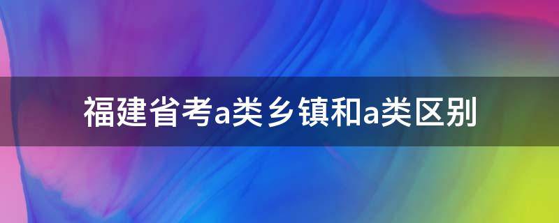 福建省考a类乡镇和a类区别（福建省省考a类和a类乡镇）