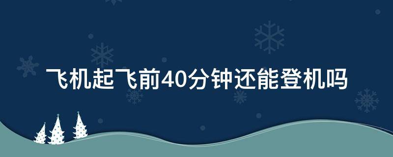 飞机起飞前40分钟还能登机吗（登机前40分钟到可以吗）