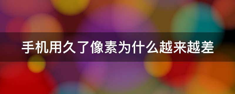 手机用久了像素为什么越来越差 手机用久了像素为什么越来越差了呢