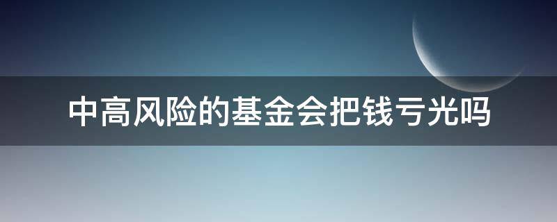 中高风险的基金会把钱亏光吗（中高风险的基金会亏损本金吗）