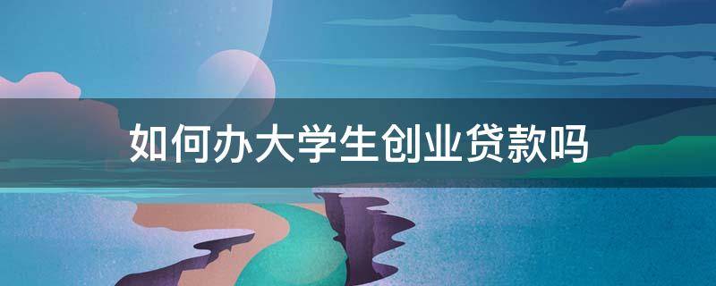 如何办大学生创业贷款吗（大学生怎么办理创业贷款）