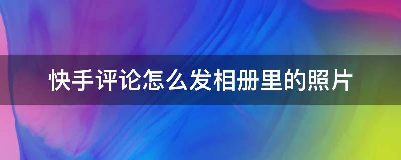 快手评论怎么发相册里的照片（怎么把相册照片评论到快手上）