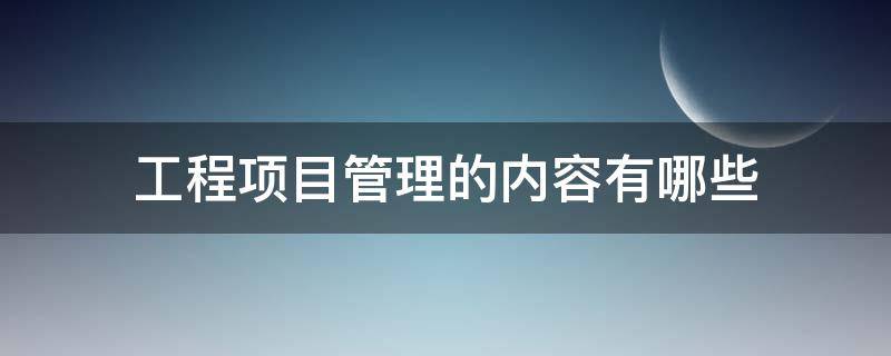 工程项目管理的内容有哪些 工程类的项目管理主要是什么内容