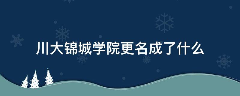 川大锦城学院更名成了什么 四川大学锦城学院改名成都锦城学院