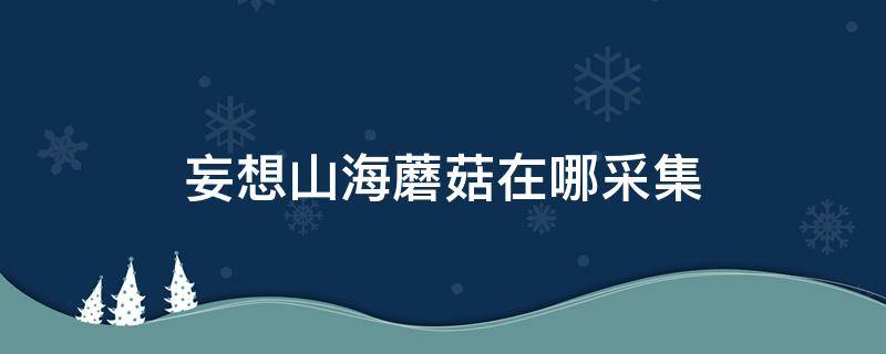 妄想山海蘑菇在哪采集（妄想山海在哪里采蘑菇）