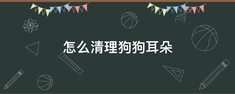 怎么清理狗狗耳朵（怎么清理狗狗耳朵里的耳毛）