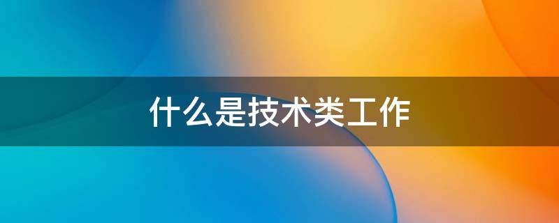 什么是技术类工作 想做技术类工作有哪些