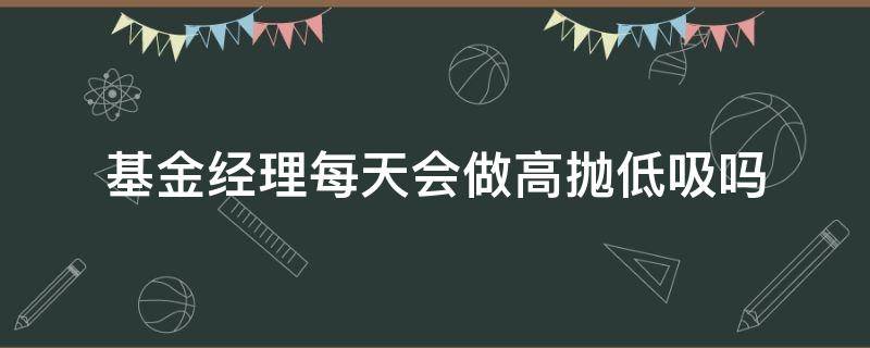 基金经理每天会做高抛低吸吗（基金公司会高抛低吸吗）