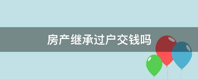 房产继承过户交钱吗（继承人办理房产过户需要交哪些钱）