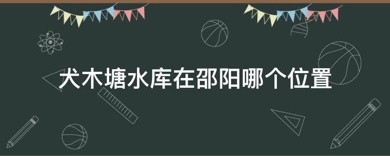 犬木塘水库在邵阳哪个位置（犬木塘水库邵阳县灌区规划图）