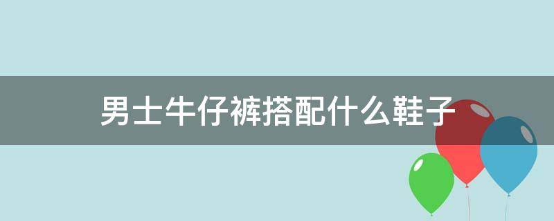 男士牛仔裤搭配什么鞋子（男士牛仔裤搭配什么鞋子图片）