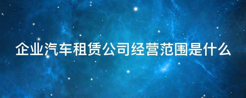 企业汽车租赁公司经营范围是什么（企业汽车租赁公司经营范围是什么）