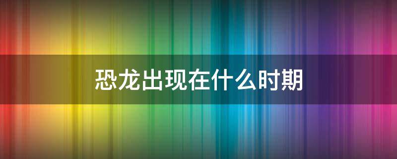 恐龙出现在什么时期 恐龙出现在什么时期比人类