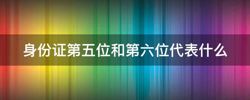 身份证第五位和第六位代表什么 身份证第五位和第六位代表什么