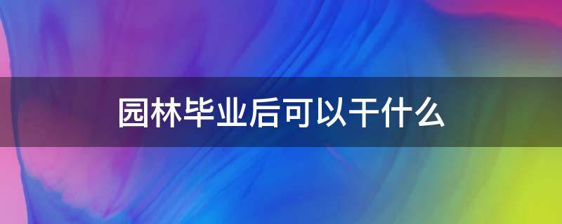 园林毕业后可以干什么（园林毕业能干啥）