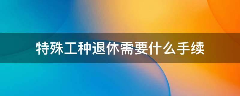 特殊工种退休需要什么手续 特殊工种退休流程和手续