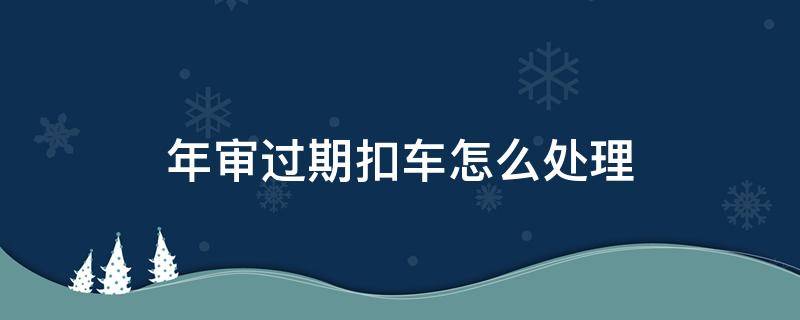 年审过期扣车怎么处理（年审过期车辆扣了怎么年审）