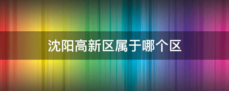 沈阳高新区属于哪个区 沈阳高新开发区属于哪个区