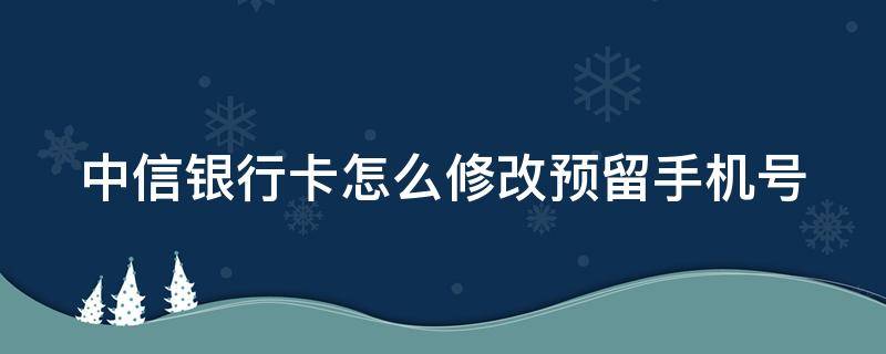 中信银行卡怎么修改预留手机号 中信银行卡怎么修改预留手机号码绑定