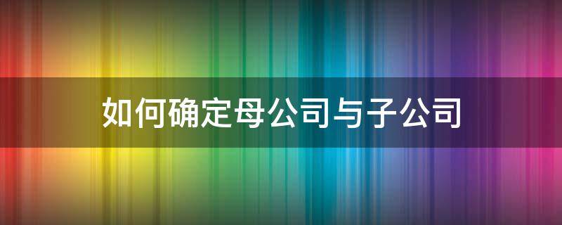 如何确定母公司与子公司（如何判断母公司与子公司关系）