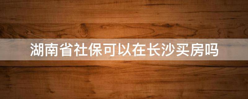 湖南省社保可以在长沙买房吗（湖南省省直社保能在长沙买房吗?）