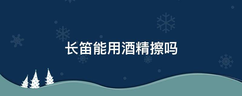 长笛能用酒精擦吗（长笛能用酒精擦吗?）