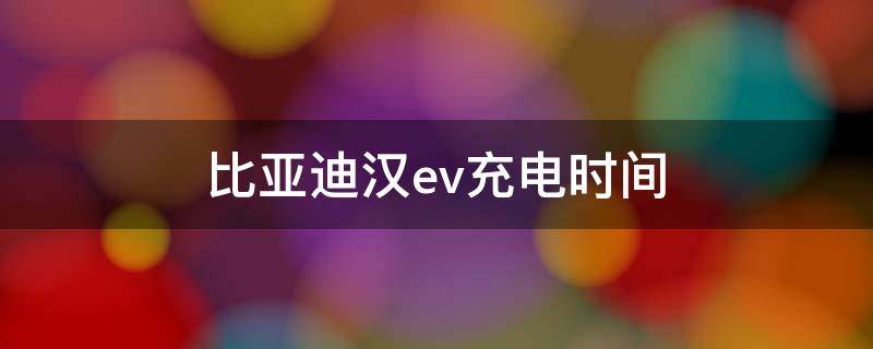 比亚迪汉ev充电时间 比亚迪汉ev家用充电时间