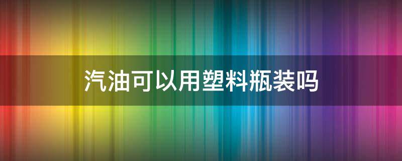 汽油可以用塑料瓶装吗 能用塑料瓶装汽油吗