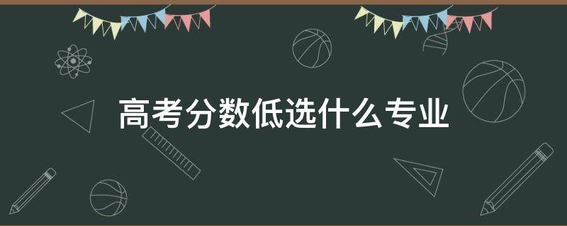 高考分数低选什么专业（高考分数低选什么专业好就业）