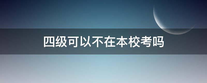 四级可以不在本校考吗（四级考试可以不在本校考吗?）