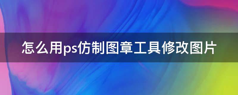 怎么用ps仿制图章工具修改图片（怎么用ps仿制图章工具修改图片尺寸）